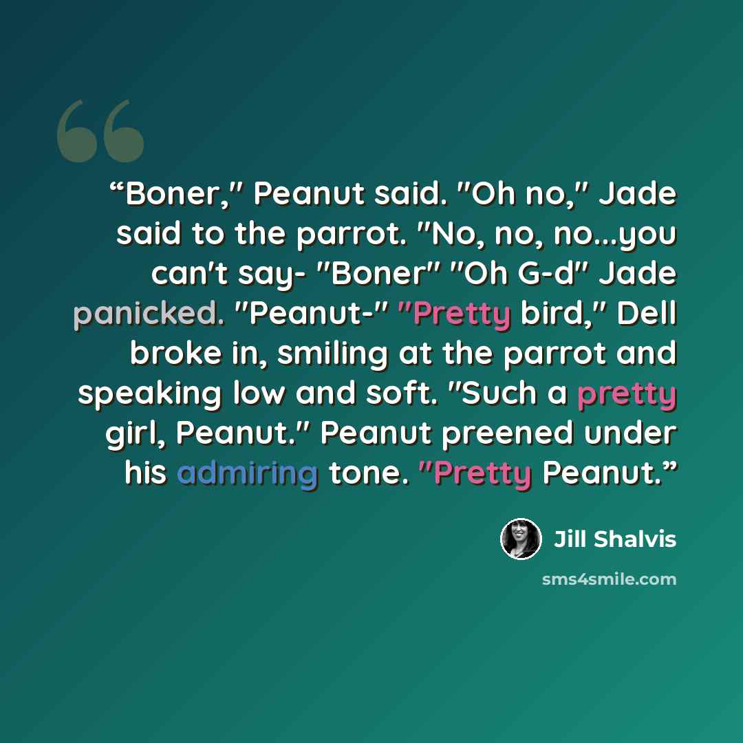 “Boner," Peanut said. "Oh no," Jade said to the parrot. "No, no, no...you can't say- "Boner" "Oh G-d" Jade panicked. "Peanut-" "Pretty bird," Dell broke in, smiling at the parrot and speaking low and soft. "Such a pretty girl, Peanut." Peanut preened under his admiring tone. "Pretty Peanut.” quote by Jill Shalvis