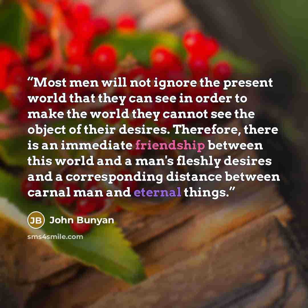 “Most men will not ignore the present world that they can see in order to make the world they cannot see the object of their desires. Therefore, there is an immediate friendship between this world and a man's fleshly desires and a corresponding distance between carnal man and eternal things.” quote by John Bunyan