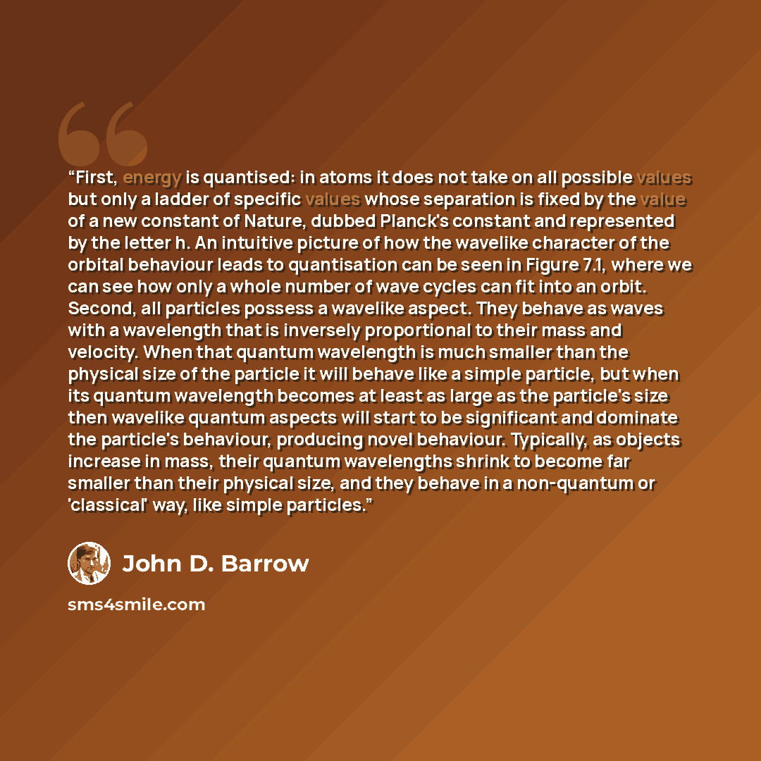 “First, energy is quantised: in atoms it does not take on all possible values but only a ladder of specific values whose separation is fixed by the value of a new constant of Nature, dubbed Planck's constant and represented by the letter h. An intuitive picture of how the wavelike character of the…” quote by John D. Barrow