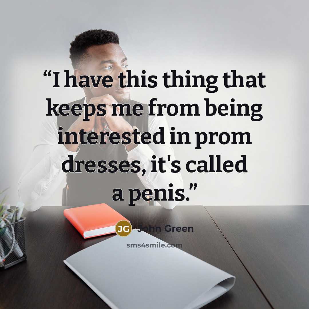 “I have this thing that keeps me from being interested in prom dresses, it's called a penis.” quote by John Green