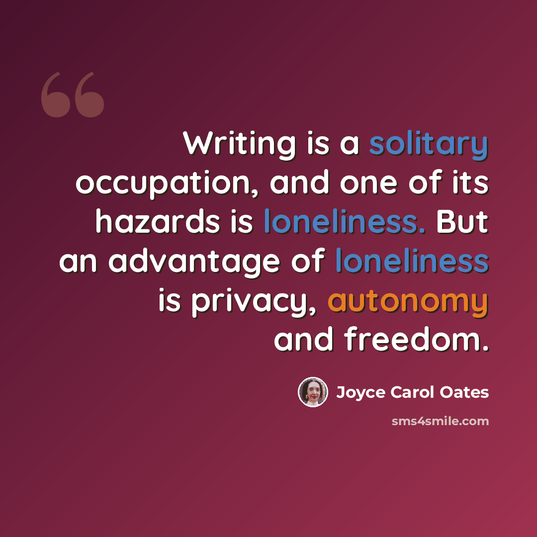“Writing is a solitary occupation, and one of its hazards is loneliness. But an advantage of loneliness is privacy, autonomy and freedom.” quote by Joyce Carol Oates