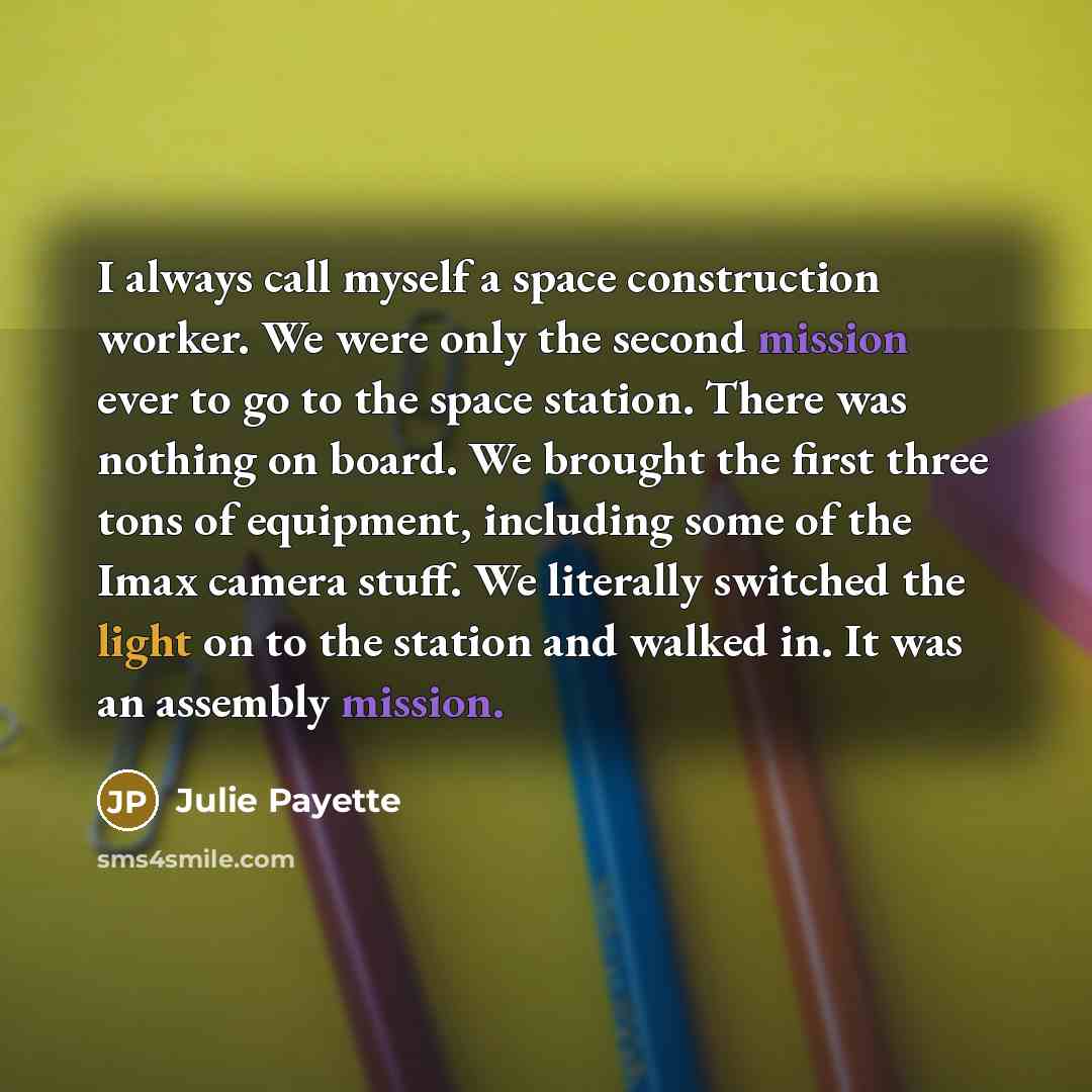 “I always call myself a space construction worker. We were only the second mission ever to go to the space station. There was nothing on board. We brought the first three tons of equipment, including some of the Imax camera stuff. We literally switched the light on to the station and walked in. It…” quote by Julie Payette