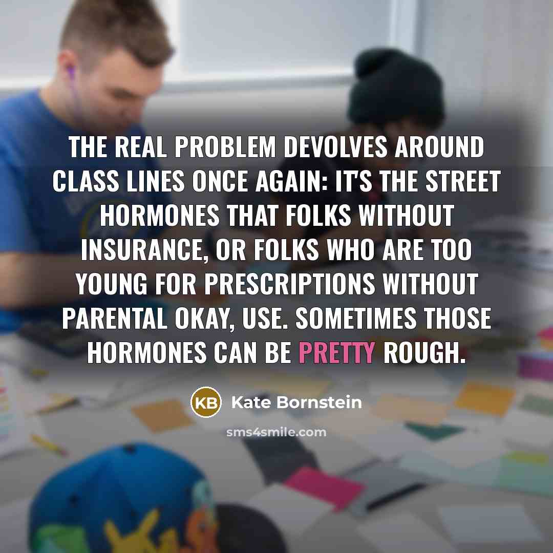 “The real problem devolves around class lines once again: it's the street hormones that folks without insurance, or folks who are too young for prescriptions without parental okay, use. Sometimes those hormones can be pretty rough.” quote by Kate Bornstein