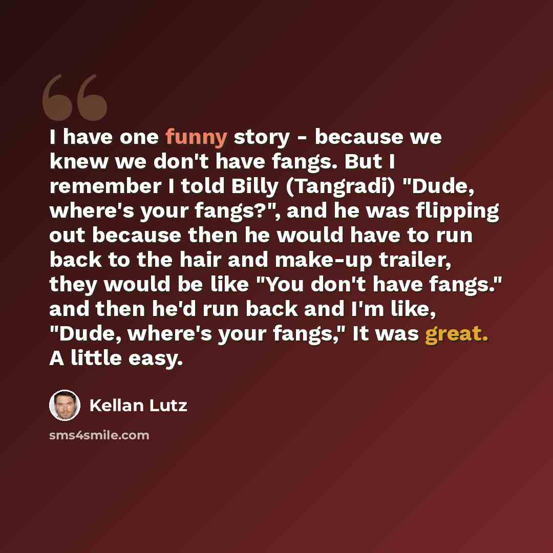 “I have one funny story - because we knew we don't have fangs. But I remember I told Billy (Tangradi) "Dude, where's your fangs?", and he was flipping out because then he would have to run back to the hair and make-up trailer, they would be like "You don't have fangs." and then he'd run back and…” quote by Kellan Lutz