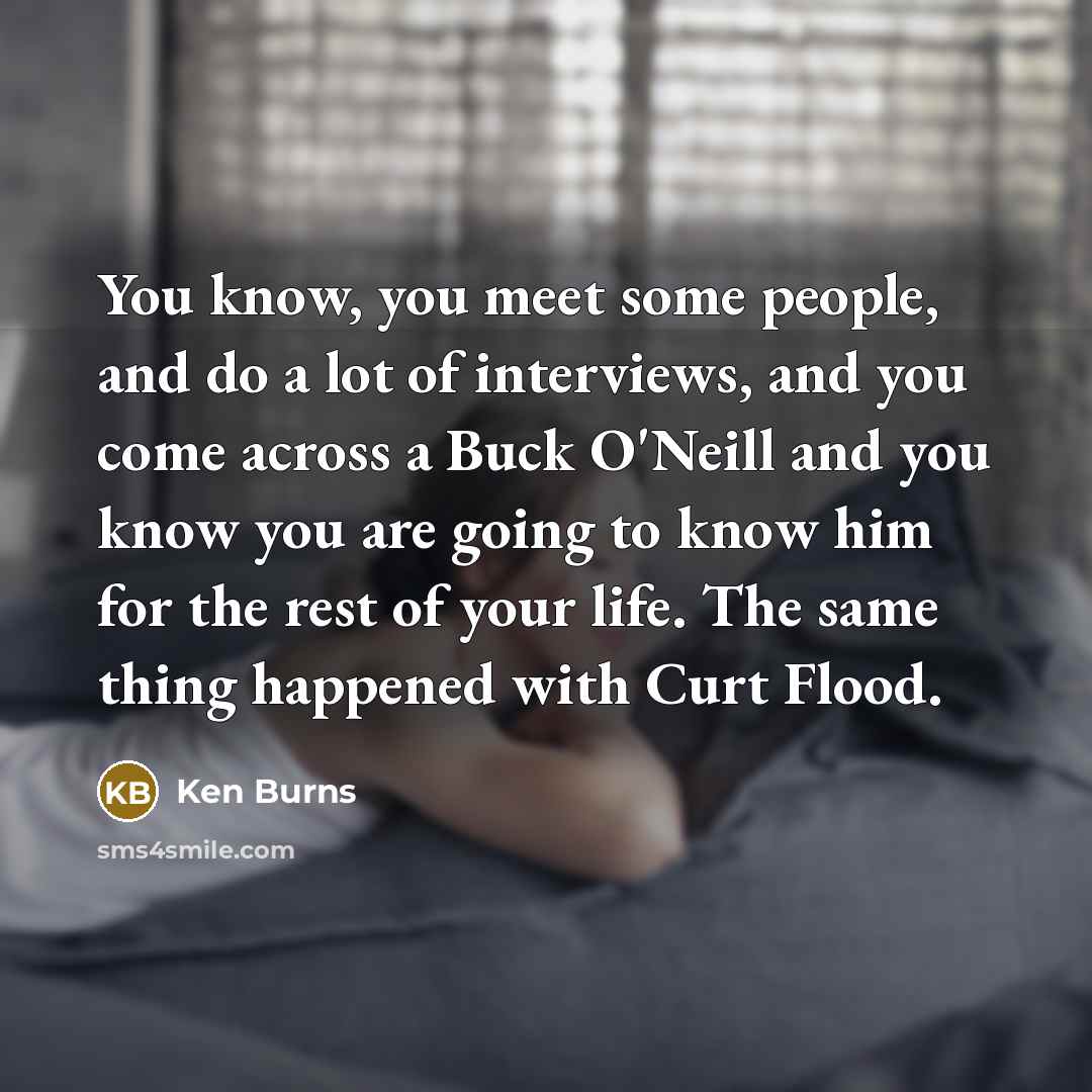 “You know, you meet some people, and do a lot of interviews, and you come across a Buck O'Neill and you know you are going to know him for the rest of your life. The same thing happened with Curt Flood.” quote by Ken Burns