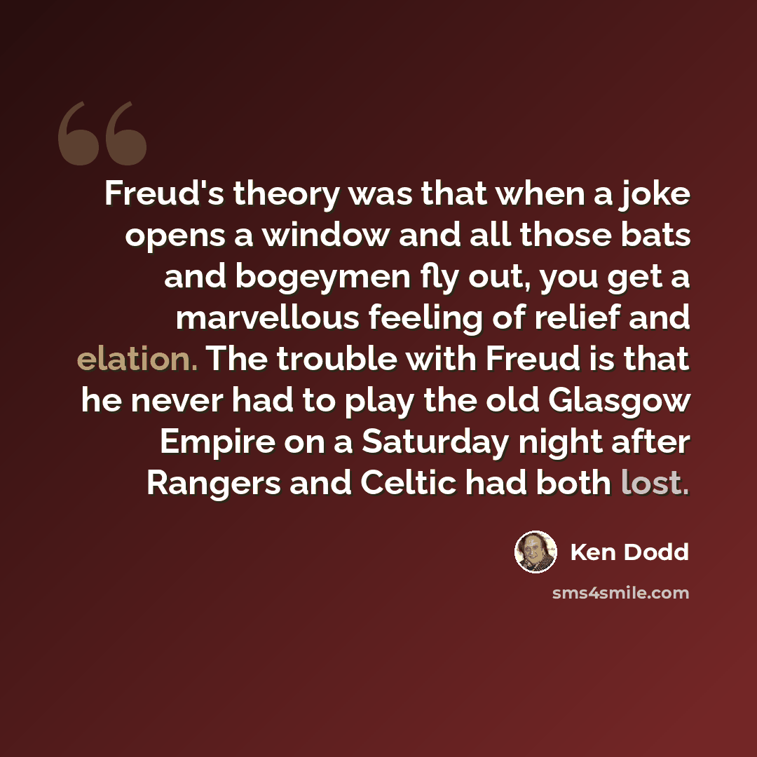 “Freud's theory was that when a joke opens a window and all those bats and bogeymen fly out, you get a marvellous feeling of relief and elation. The trouble with Freud is that he never had to play the old Glasgow Empire on a Saturday night after Rangers and Celtic had both lost.” quote by Ken Dodd