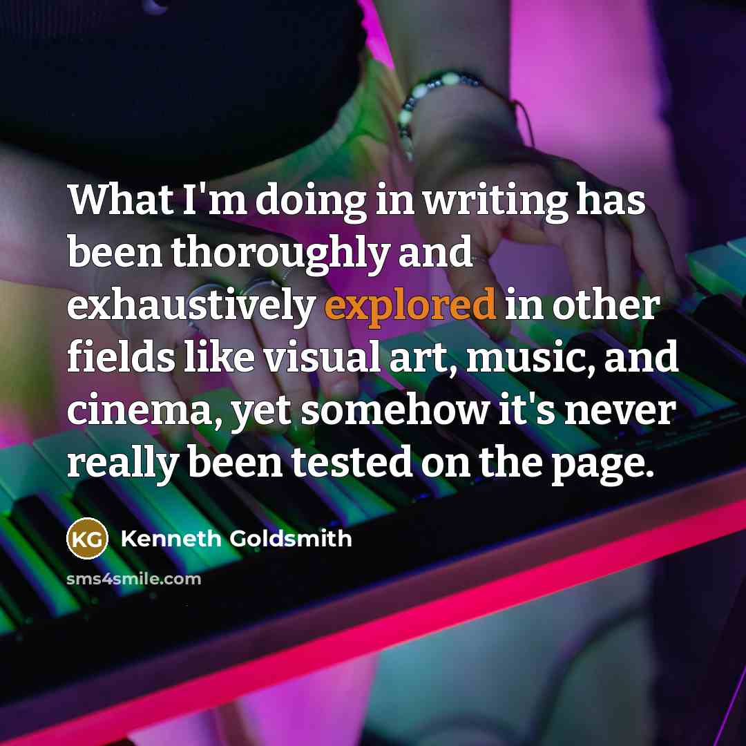 “What I'm doing in writing has been thoroughly and exhaustively explored in other fields like visual art, music, and cinema, yet somehow it's never really been tested on the page.” quote by Kenneth Goldsmith
