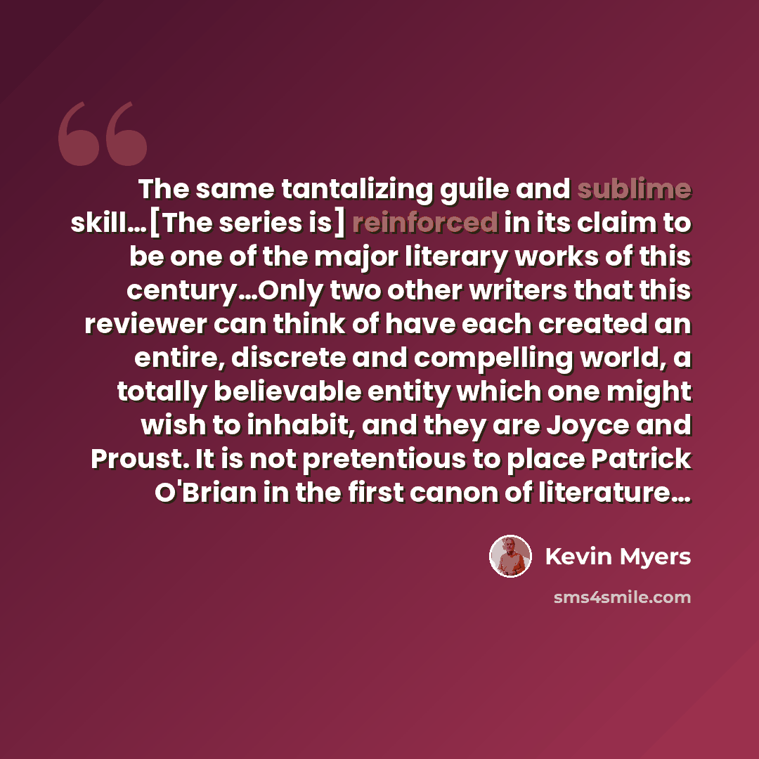 “The same tantalizing guile and sublime skill…[The series is] reinforced in its claim to be one of the major literary works of this century…Only two other writers that this reviewer can think of have each created an entire, discrete and compelling world, a totally believable entity which one might…” quote by Kevin Myers