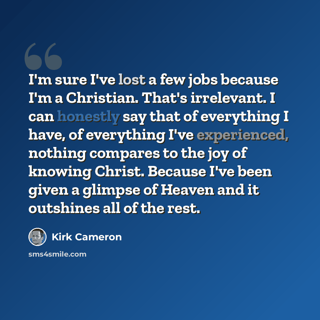 “I'm sure I've lost a few jobs because I'm a Christian. That's irrelevant. I can honestly say that of everything I have, of everything I've experienced, nothing compares to the joy of knowing Christ. Because I've been given a glimpse of Heaven and it outshines all of the rest.” quote by Kirk Cameron