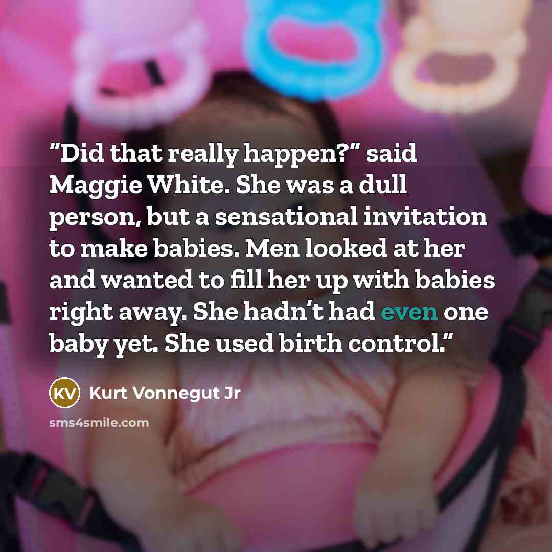 “Did that really happen?” said Maggie White. She was a dull person, but a sensational invitation to make babies. Men looked at her and wanted to fill her up with babies right away. She hadn’t had even one baby yet. She used birth control.” quote by Kurt Vonnegut Jr