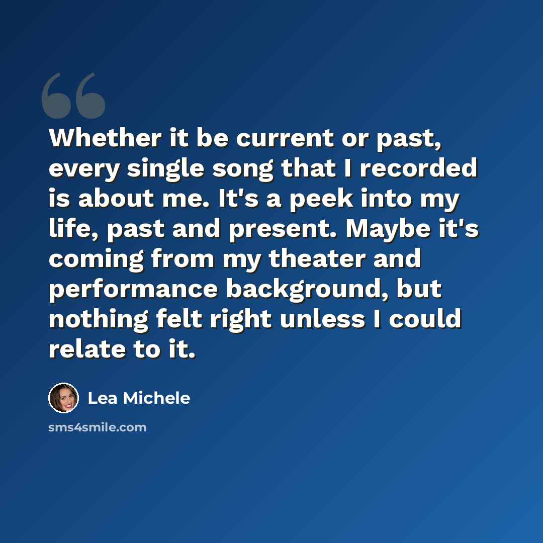 “Whether it be current or past, every single song that I recorded is about me. It's a peek into my life, past and present. Maybe it's coming from my theater and performance background, but nothing felt right unless I could relate to it.” quote by Lea Michele