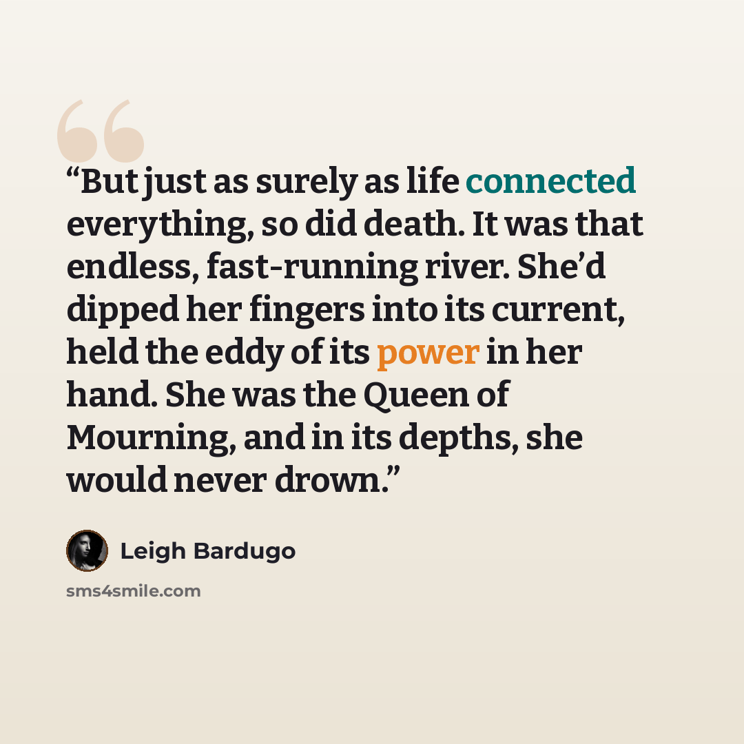 “But just as surely as life connected everything, so did death. It was that endless, fast-running river. She’d dipped her fingers into its current, held the eddy of its power in her hand. She was the Queen of Mourning, and in its depths, she would never drown.” quote by Leigh Bardugo