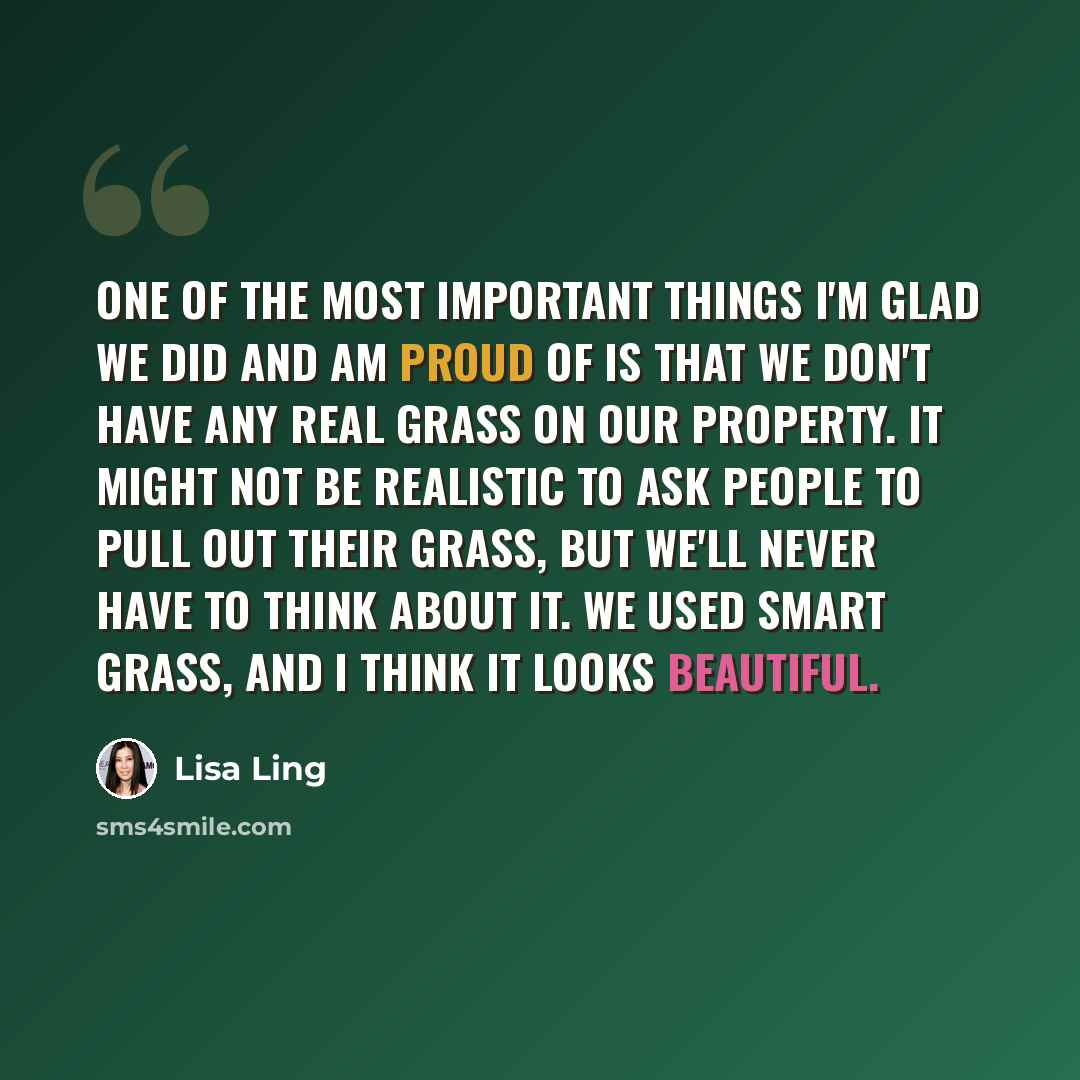 “One of the most important things I'm glad we did and am proud of is that we don't have any real grass on our property. It might not be realistic to ask people to pull out their grass, but we'll never have to think about it. We used Smart Grass, and I think it looks beautiful.” quote by Lisa Ling