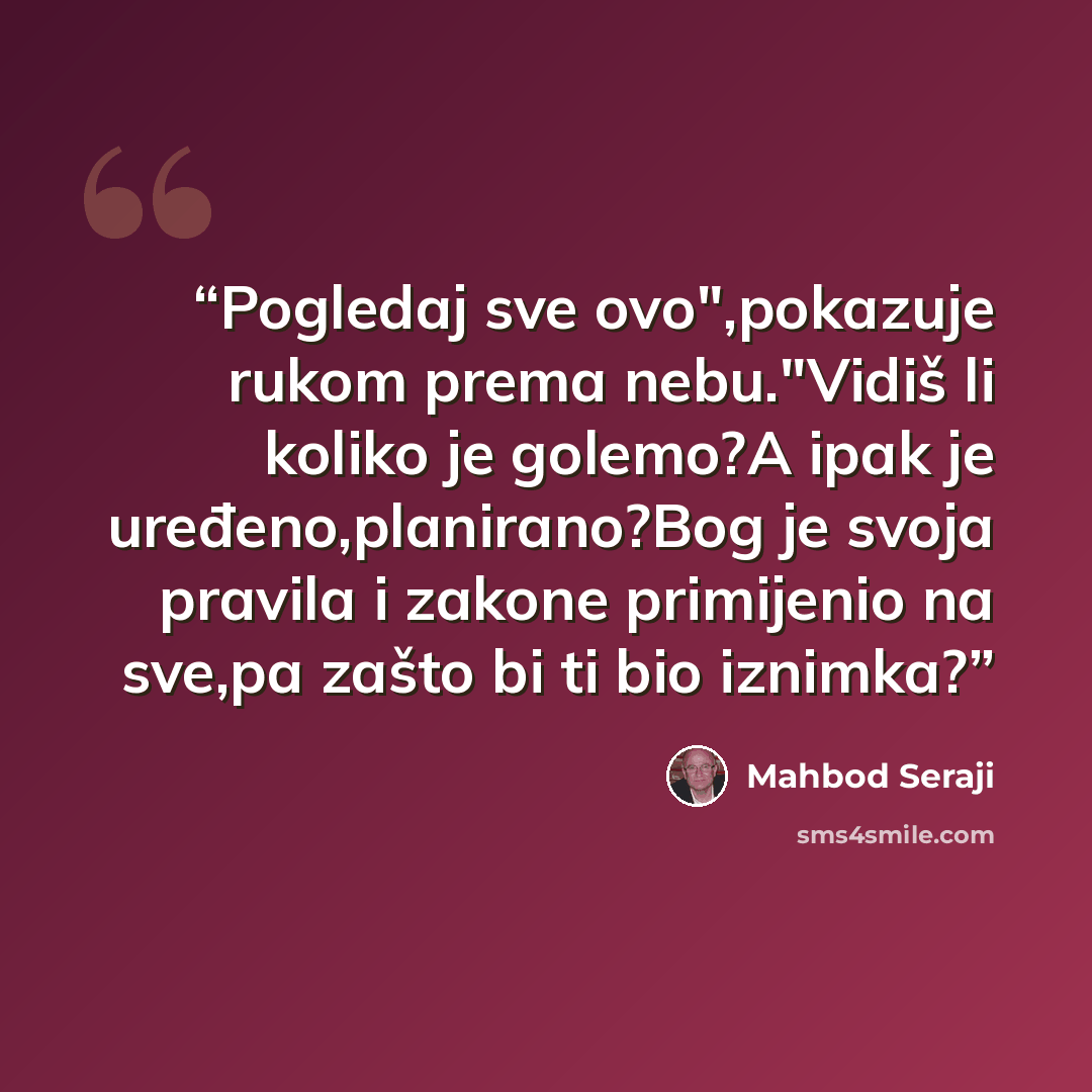 “Pogledaj sve ovo",pokazuje rukom prema nebu."Vidiš li koliko je golemo?A ipak je uređeno,planirano?Bog je svoja pravila i zakone primijenio na sve,pa zašto bi ti bio iznimka?” quote by Mahbod Seraji