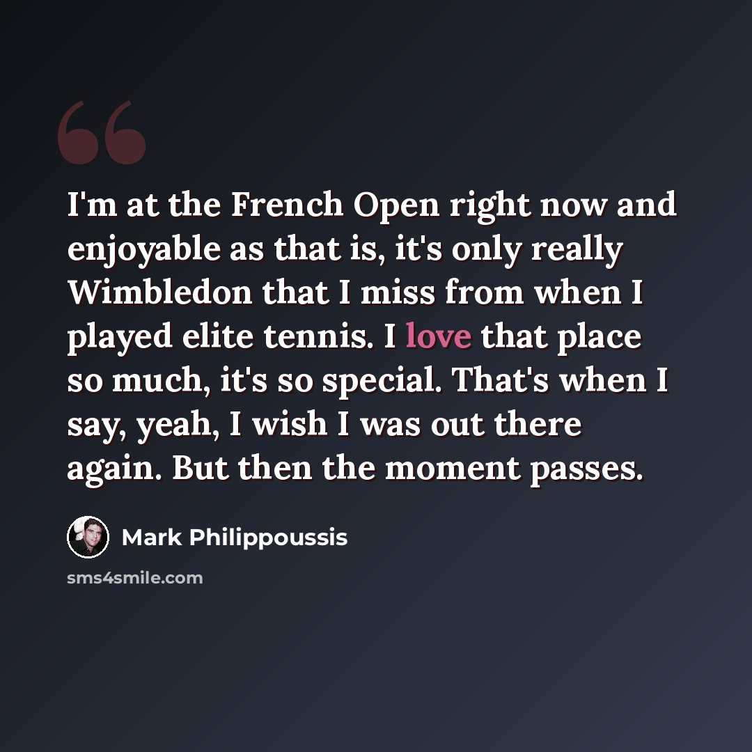 “I'm at the French Open right now and enjoyable as that is, it's only really Wimbledon that I miss from when I played elite tennis. I love that place so much, it's so special. That's when I say, yeah, I wish I was out there again. But then the moment passes.” quote by Mark Philippoussis