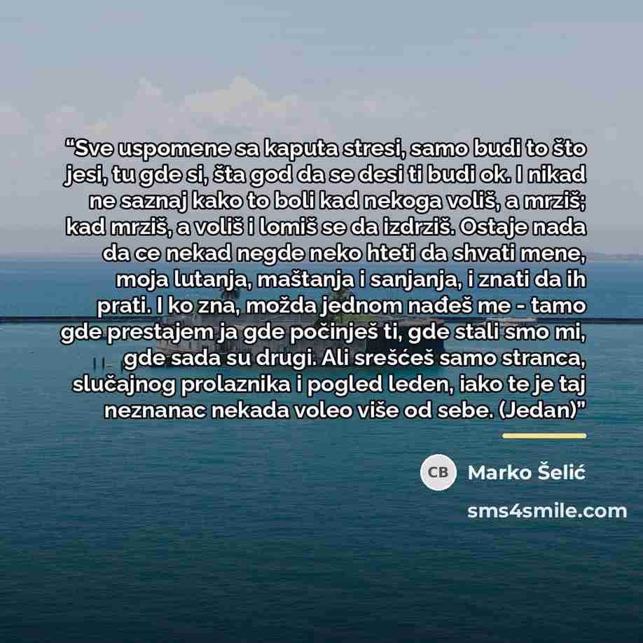 “Sve uspomene sa kaputa stresi, samo budi to što jesi, tu gde si, šta god da se desi ti budi ok. I nikad ne saznaj kako to boli kad nekoga voliš, a mrziš; kad mrziš, a voliš i lomiš se da izdrziš. Ostaje nada da ce nekad negde neko hteti da shvati mene, moja lutanja, maštanja i sanjanja, i znati da…” quote by Marko Šelić