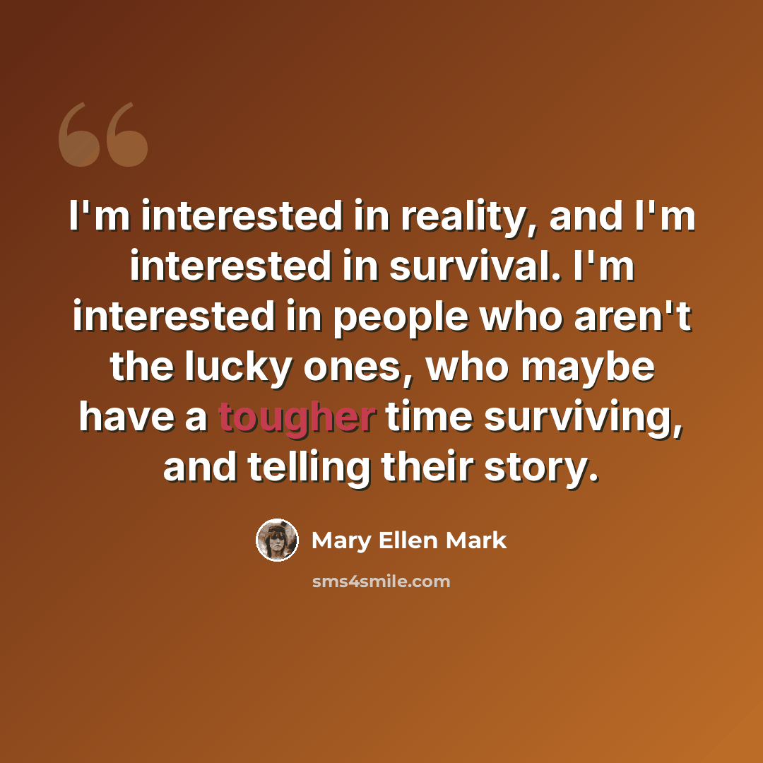 “I'm interested in reality, and I'm interested in survival. I'm interested in people who aren't the lucky ones, who maybe have a tougher time surviving, and telling their story.” quote by Mary Ellen Mark