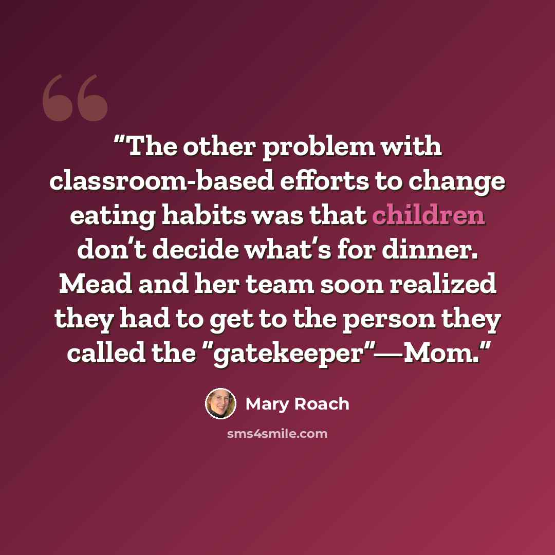 “The other problem with classroom-based efforts to change eating habits was that children don’t decide what’s for dinner. Mead and her team soon realized they had to get to the person they called the “gatekeeper”—Mom.” quote by Mary Roach