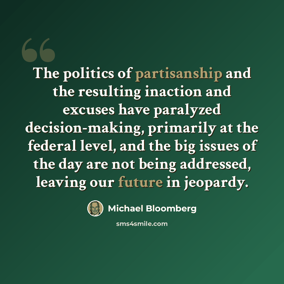 “The politics of partisanship and the resulting inaction and excuses have paralyzed decision-making, primarily at the federal level, and the big issues of the day are not being addressed, leaving our future in jeopardy.” quote by Michael Bloomberg