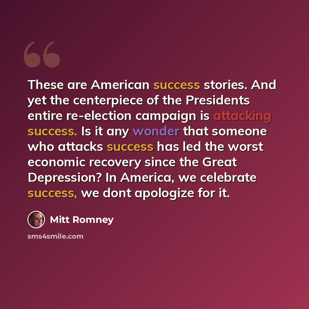 “These are American success stories. And yet the centerpiece of the Presidents entire re-election campaign is attacking success. Is it any wonder that someone who attacks success has led the worst economic recovery since the Great Depression? In America, we celebrate success, we dont apologize for…” quote by Mitt Romney