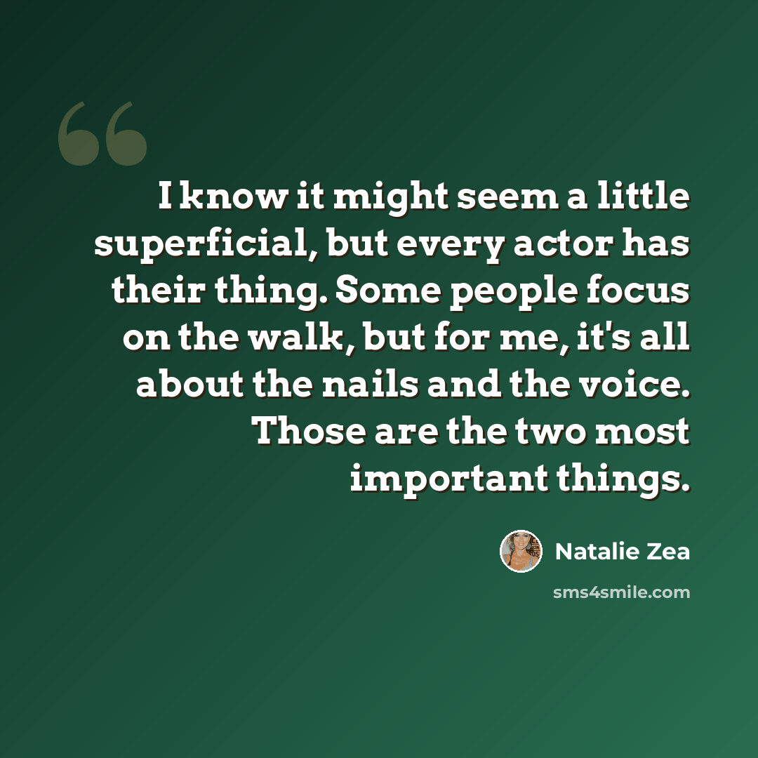 “I know it might seem a little superficial, but every actor has their thing. Some people focus on the walk, but for me, it's all about the nails and the voice. Those are the two most important things.” quote by Natalie Zea