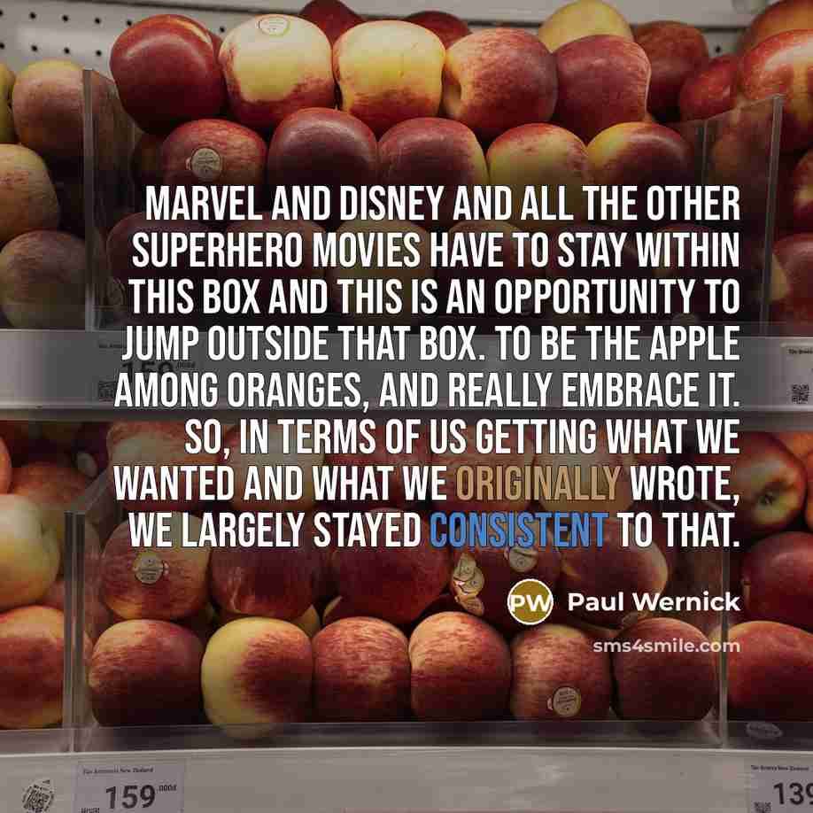 “Marvel and Disney and all the other superhero movies have to stay within this box and this is an opportunity to jump outside that box. To be the apple among oranges, and really embrace it. So, in terms of us getting what we wanted and what we originally wrote, we largely stayed consistent to that.” quote by Paul Wernick