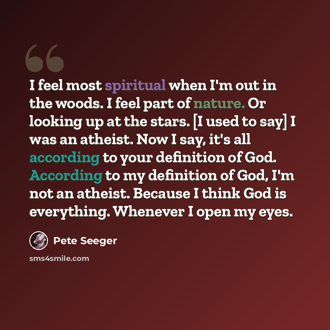 “I feel most spiritual when I'm out in the woods. I feel part of nature. Or looking up at the stars. [I used to say] I was an atheist. Now I say, it's all according to your definition of God. According to my definition of God, I'm not an atheist. Because I think God is everything. Whenever I open…” quote by Pete Seeger
