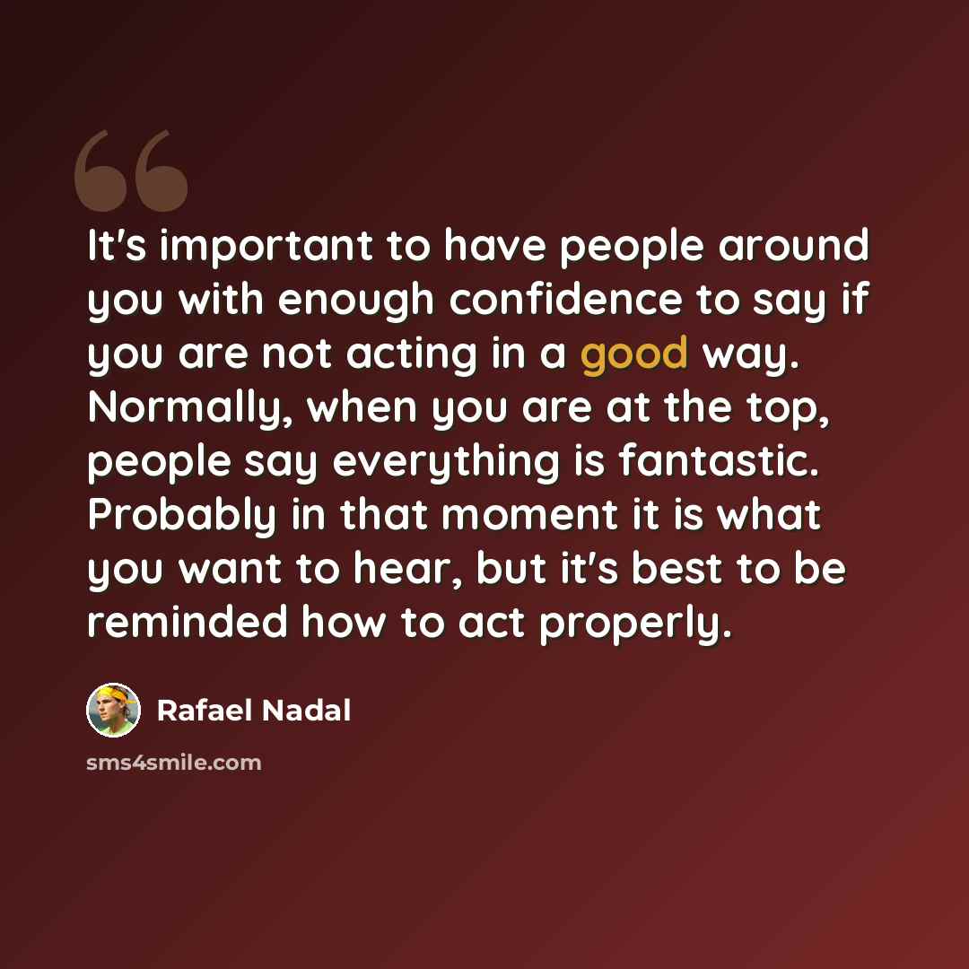 “It's important to have people around you with enough confidence to say if you are not acting in a good way. Normally, when you are at the top, people say everything is fantastic. Probably in that moment it is what you want to hear, but it's best to be reminded how to act properly.” quote by Rafael Nadal