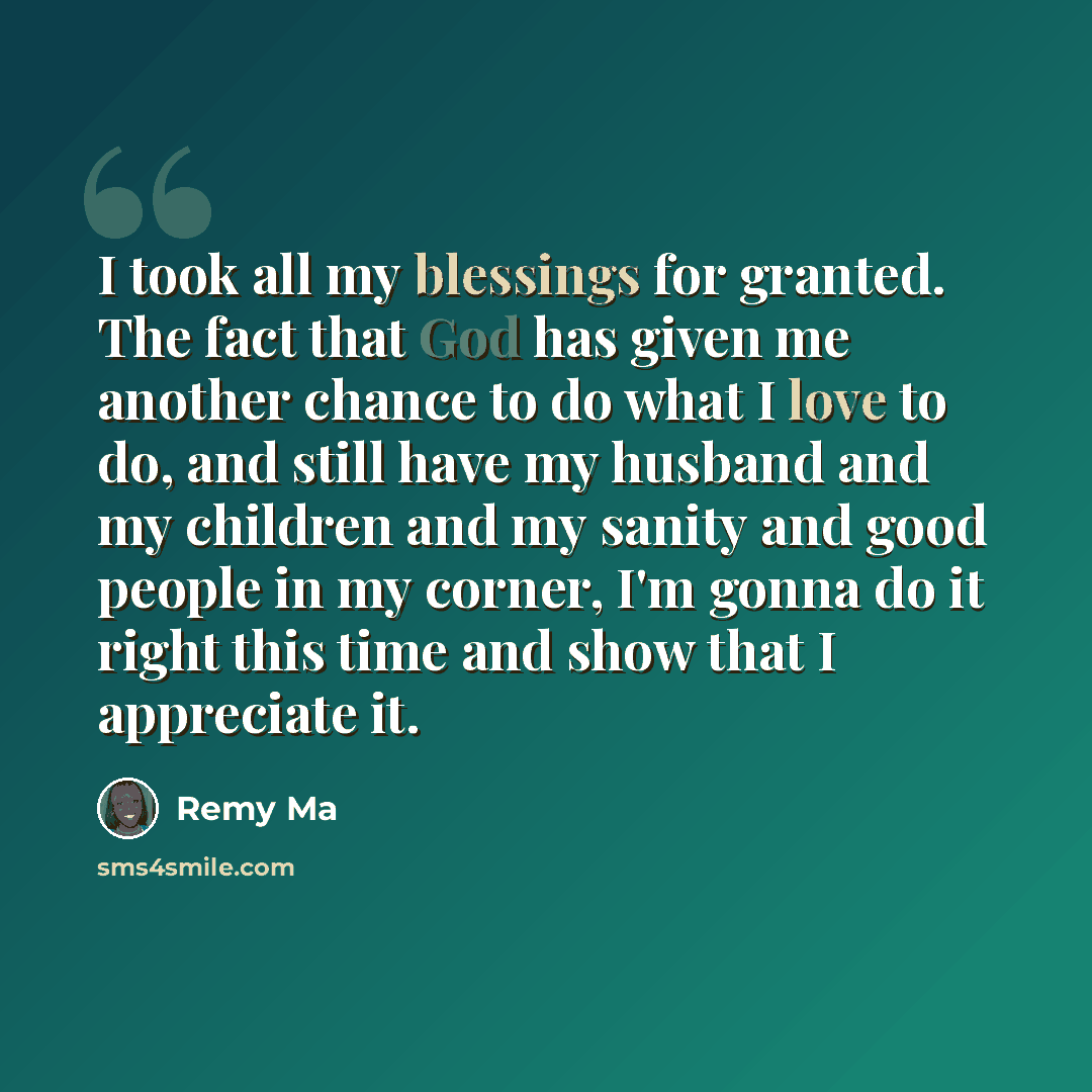 “I took all my blessings for granted. The fact that God has given me another chance to do what I love to do, and still have my husband and my children and my sanity and good people in my corner, I'm gonna do it right this time and show that I appreciate it.” quote by Remy Ma