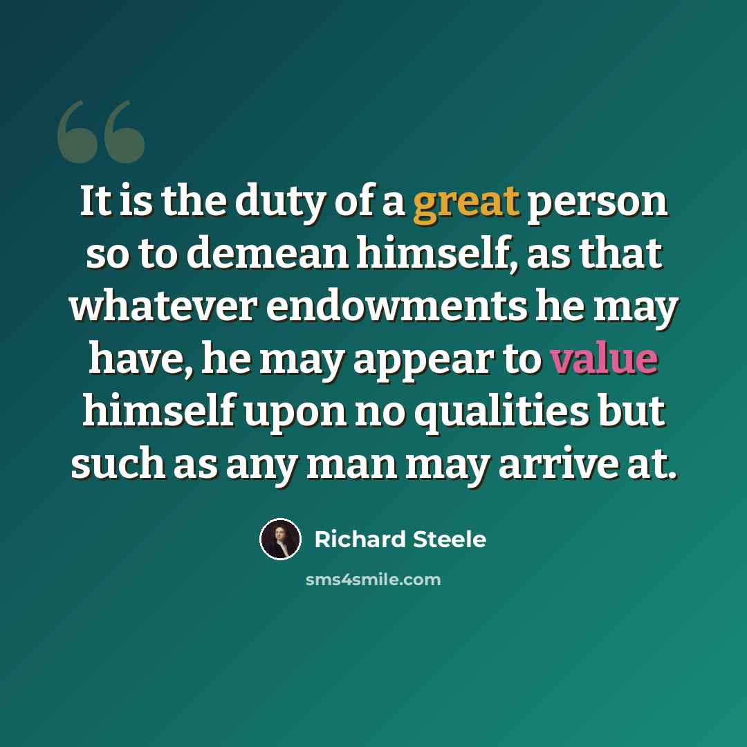 “It is the duty of a great person so to demean himself, as that whatever endowments he may have, he may appear to value himself upon no qualities but such as any man may arrive at.” quote by Richard Steele