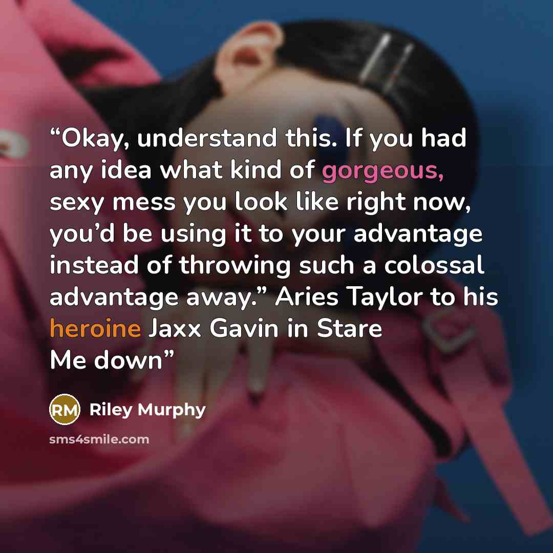 “Okay, understand this. If you had any idea what kind of gorgeous, sexy mess you look like right now, you’d be using it to your advantage instead of throwing such a colossal advantage away.” Aries Taylor to his heroine Jaxx Gavin in Stare Me down” quote by Riley Murphy