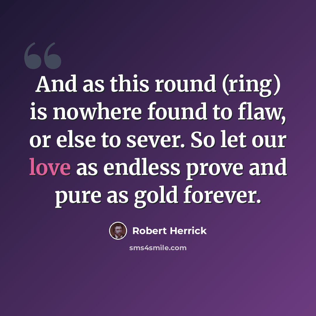 “And as this round (ring) is nowhere found to flaw, or else to sever. So let our love as endless prove and pure as gold forever.” quote by Robert Herrick