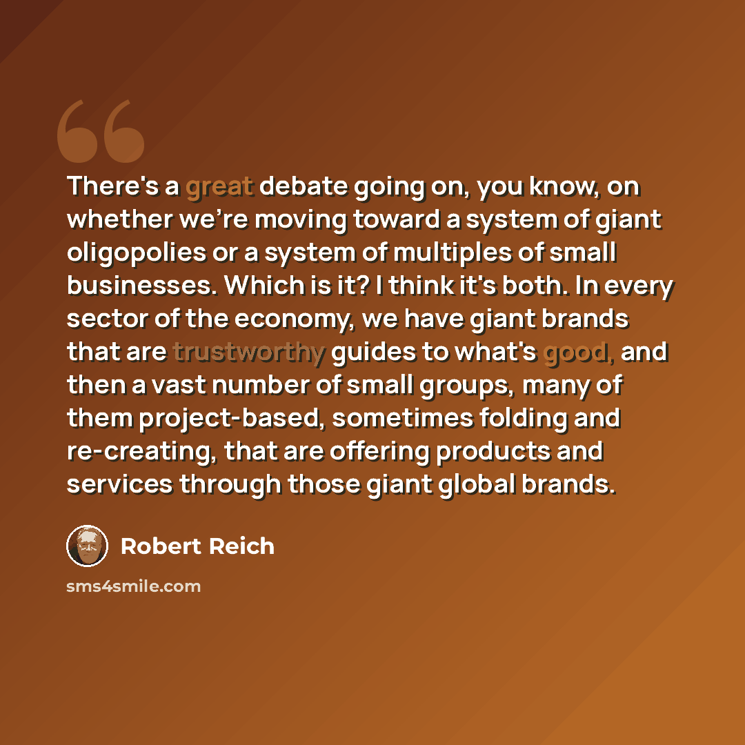 “There's a great debate going on, you know, on whether we're moving toward a system of giant oligopolies or a system of multiples of small businesses. Which is it? I think it's both. In every sector of the economy, we have giant brands that are trustworthy guides to what's good, and then a vast…” quote by Robert Reich