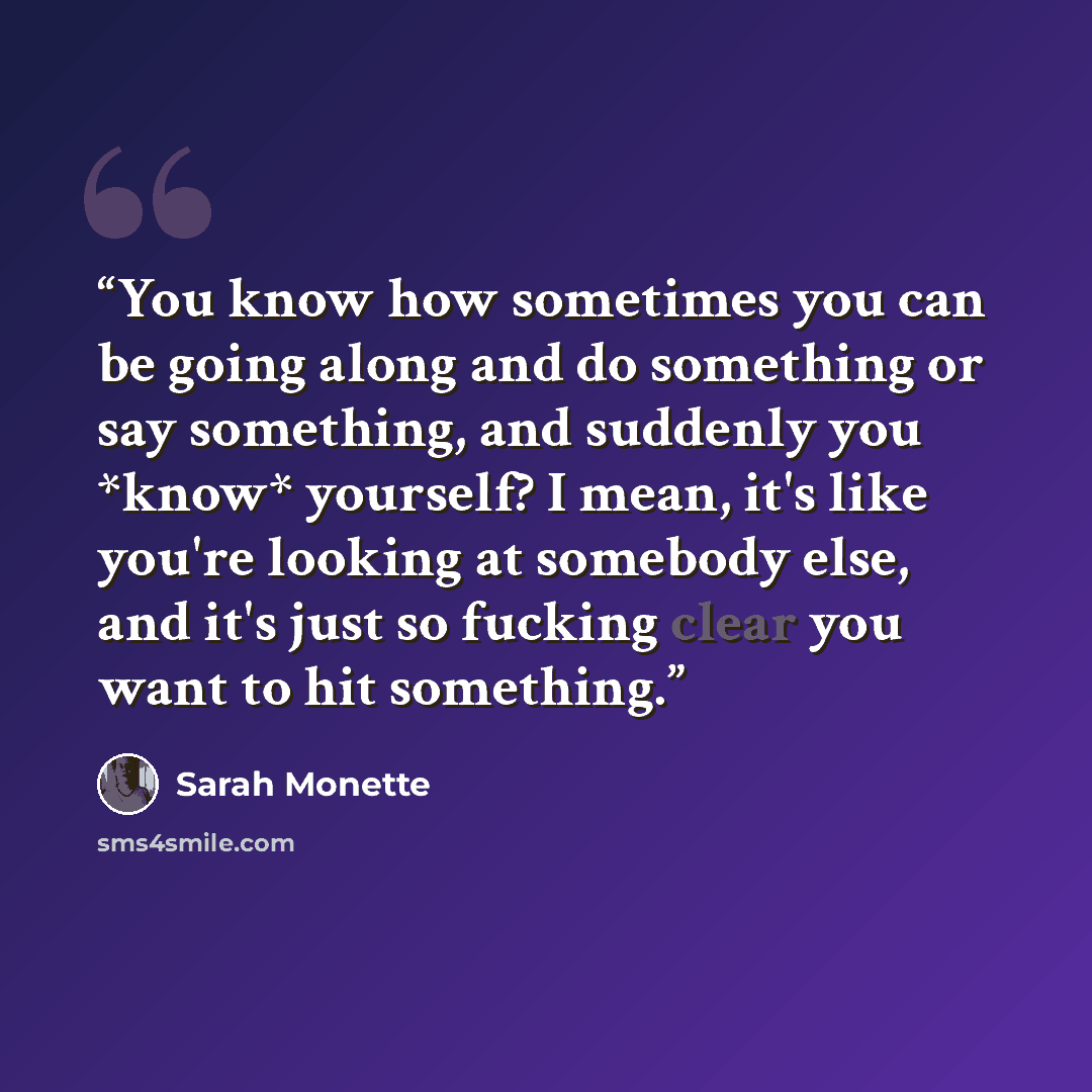 “You know how sometimes you can be going along and do something or say something, and suddenly you *know* yourself? I mean, it's like you're looking at somebody else, and it's just so fucking clear you want to hit something.” quote by Sarah Monette
