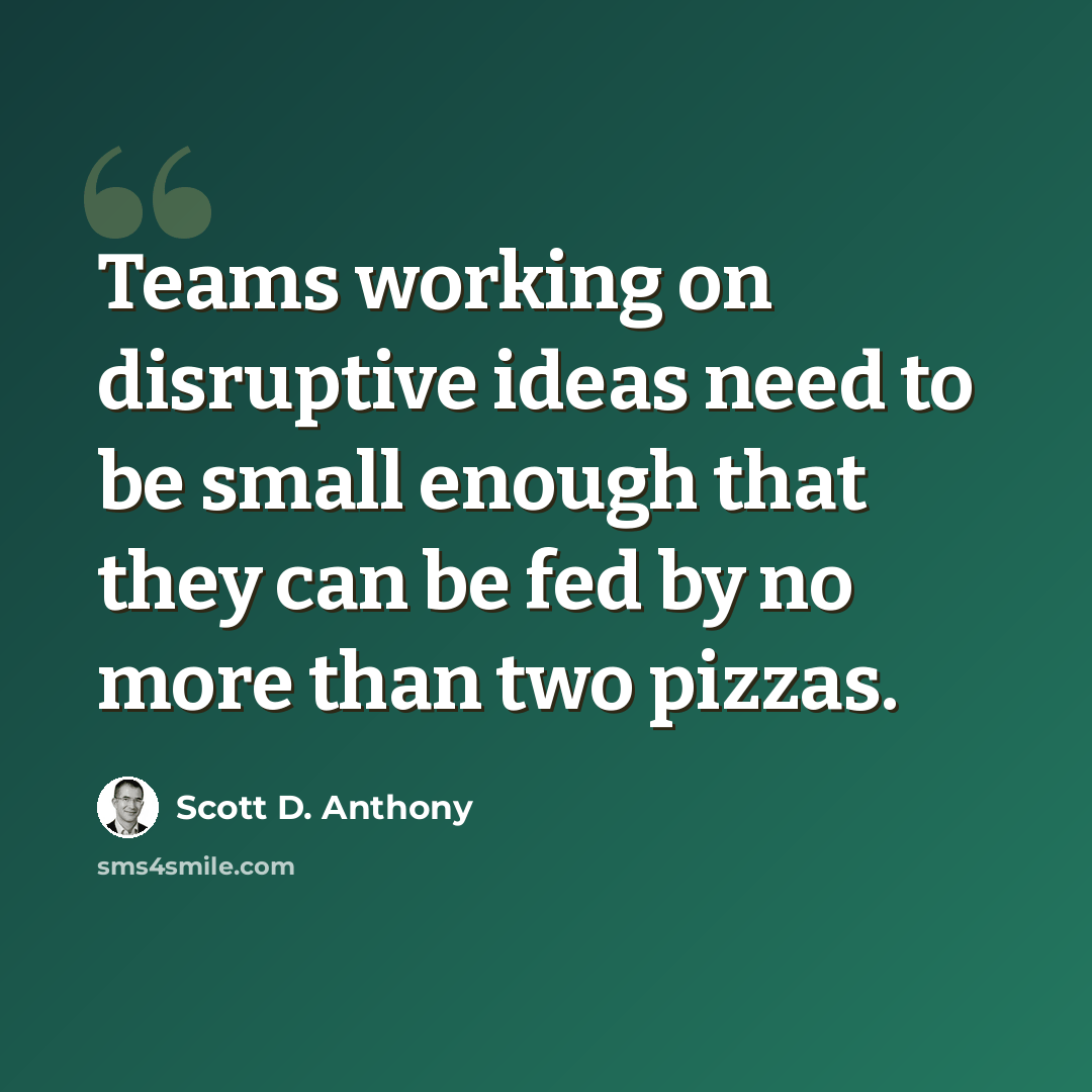 “Teams working on disruptive ideas need to be small enough that they can be fed by no more than two pizzas.” quote by Scott D. Anthony