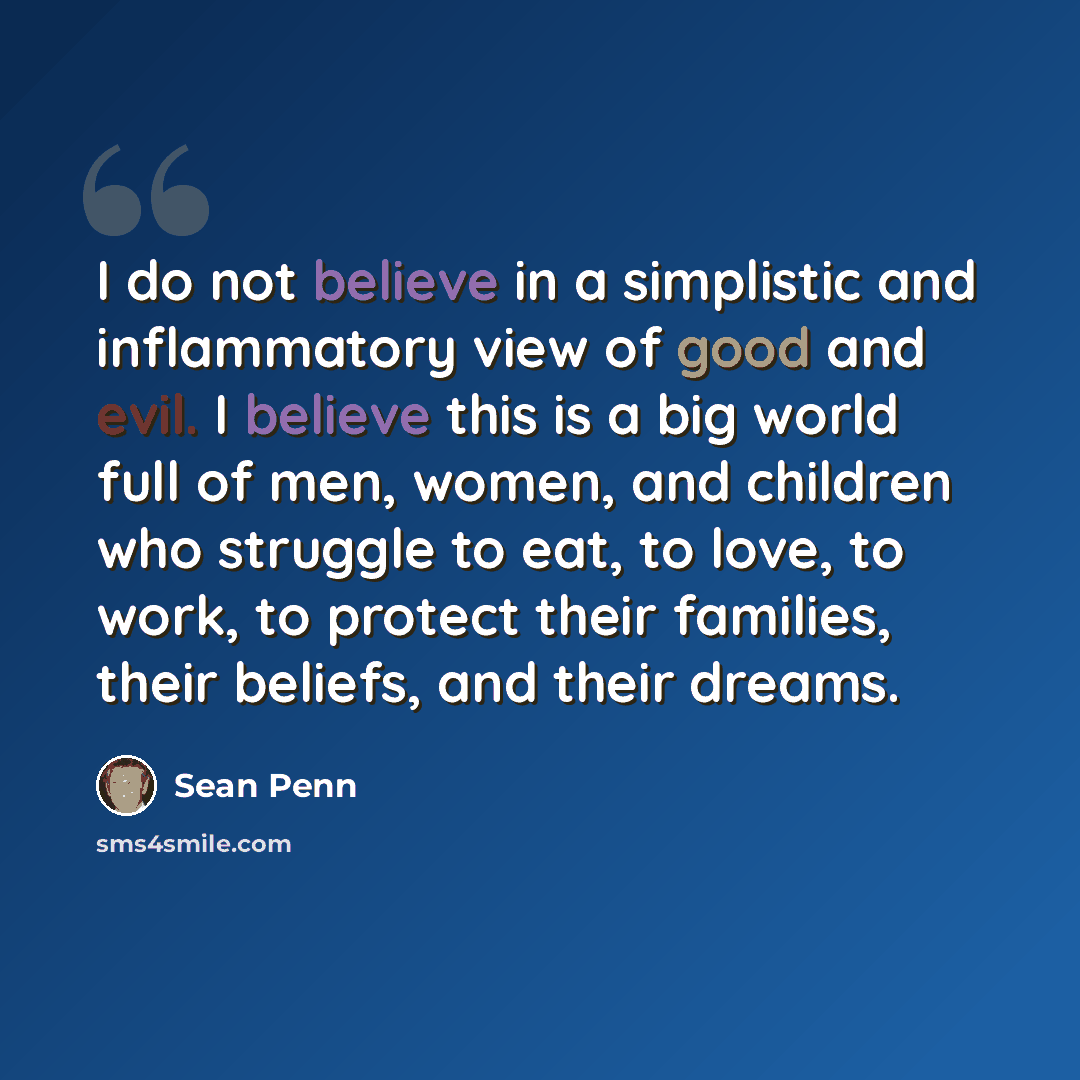 “I do not believe in a simplistic and inflammatory view of good and evil. I believe this is a big world full of men, women, and children who struggle to eat, to love, to work, to protect their families, their beliefs, and their dreams.” quote by Sean Penn