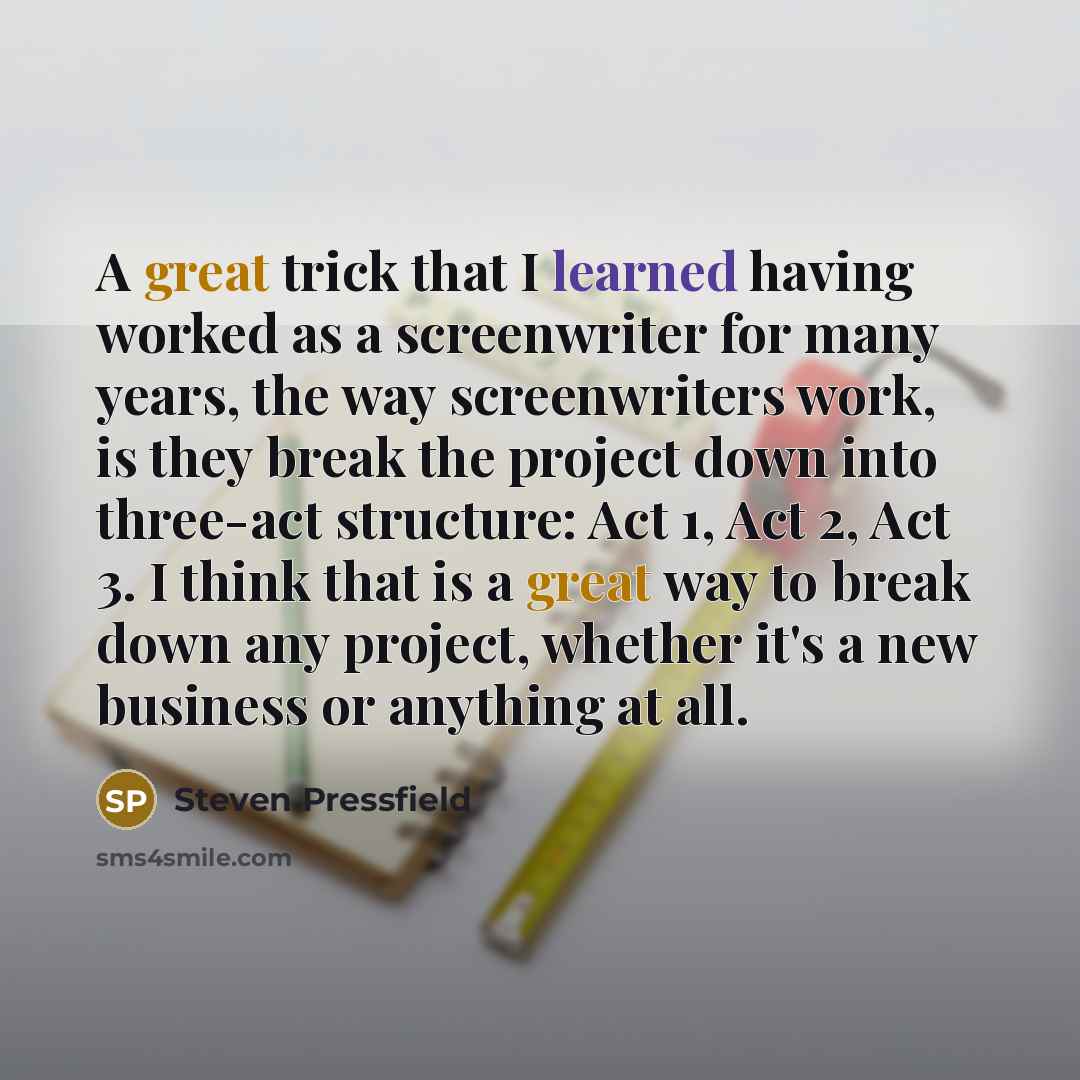 “A great trick that I learned having worked as a screenwriter for many years, the way screenwriters work, is they break the project down into three-act structure: Act 1, Act 2, Act 3. I think that is a great way to break down any project, whether it's a new business or anything at all.” quote by Steven Pressfield