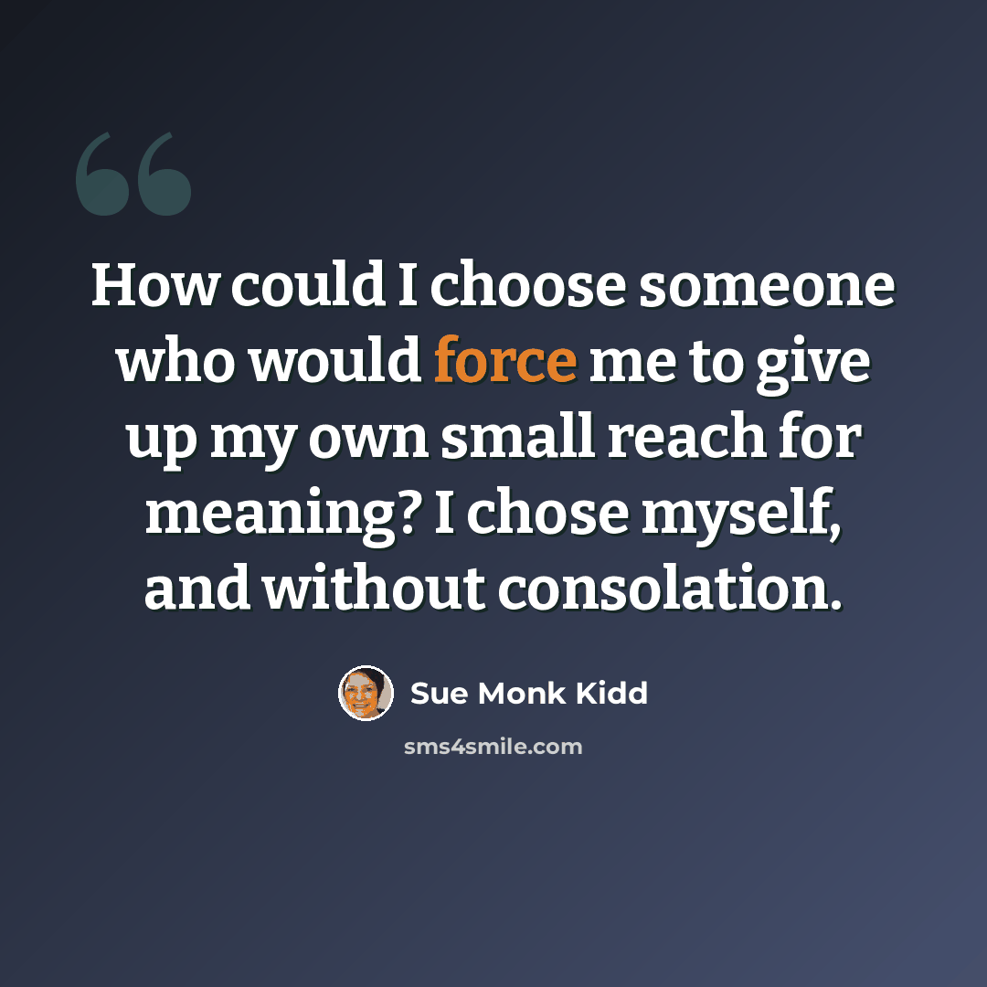 “How could I choose someone who would force me to give up my own small reach for meaning? I chose myself, and without consolation.” quote by Sue Monk Kidd