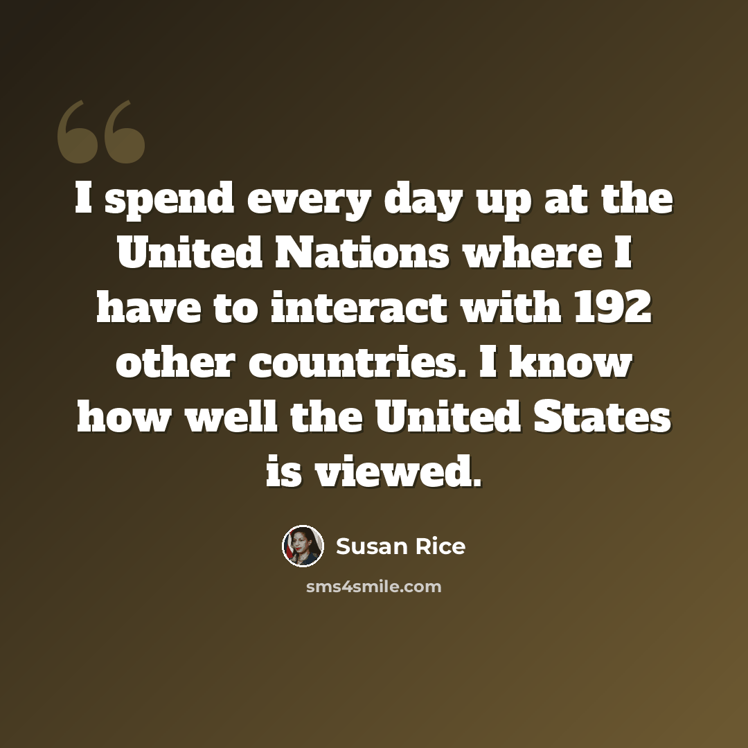 “I spend every day up at the United Nations where I have to interact with 192 other countries. I know how well the United States is viewed.” quote by Susan Rice