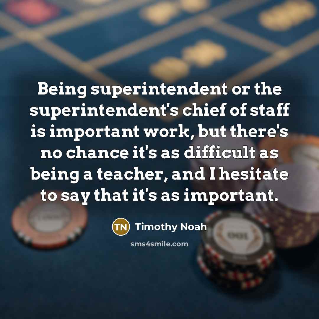 “Being superintendent or the superintendent's chief of staff is important work, but there's no chance it's as difficult as being a teacher, and I hesitate to say that it's as important.” quote by Timothy Noah