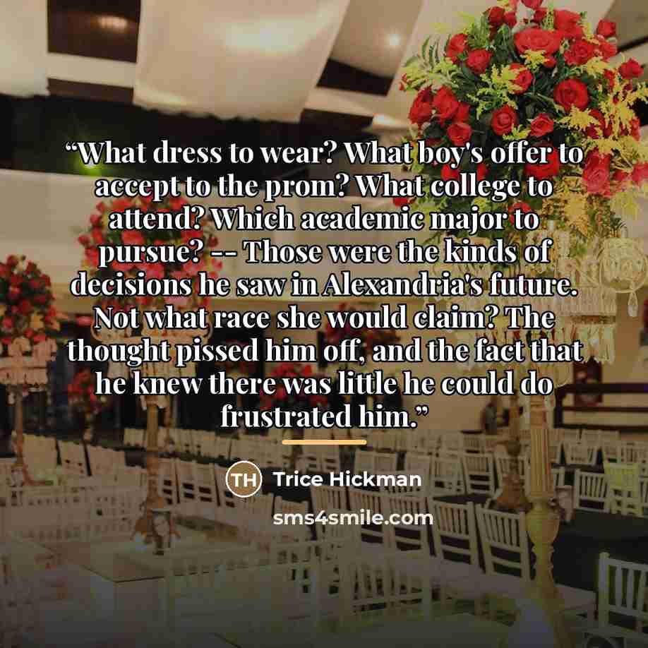 “What dress to wear? What boy's offer to accept to the prom? What college to attend? Which academic major to pursue? -- Those were the kinds of decisions he saw in Alexandria's future. Not what race she would claim? The thought pissed him off, and the fact that he knew there was little he could do…” quote by Trice Hickman