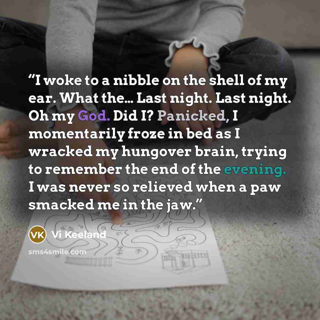 “I woke to a nibble on the shell of my ear. What the… Last night. Last night. Oh my God. Did I? Panicked, I momentarily froze in bed as I wracked my hungover brain, trying to remember the end of the evening. I was never so relieved when a paw smacked me in the jaw.” quote by Vi Keeland