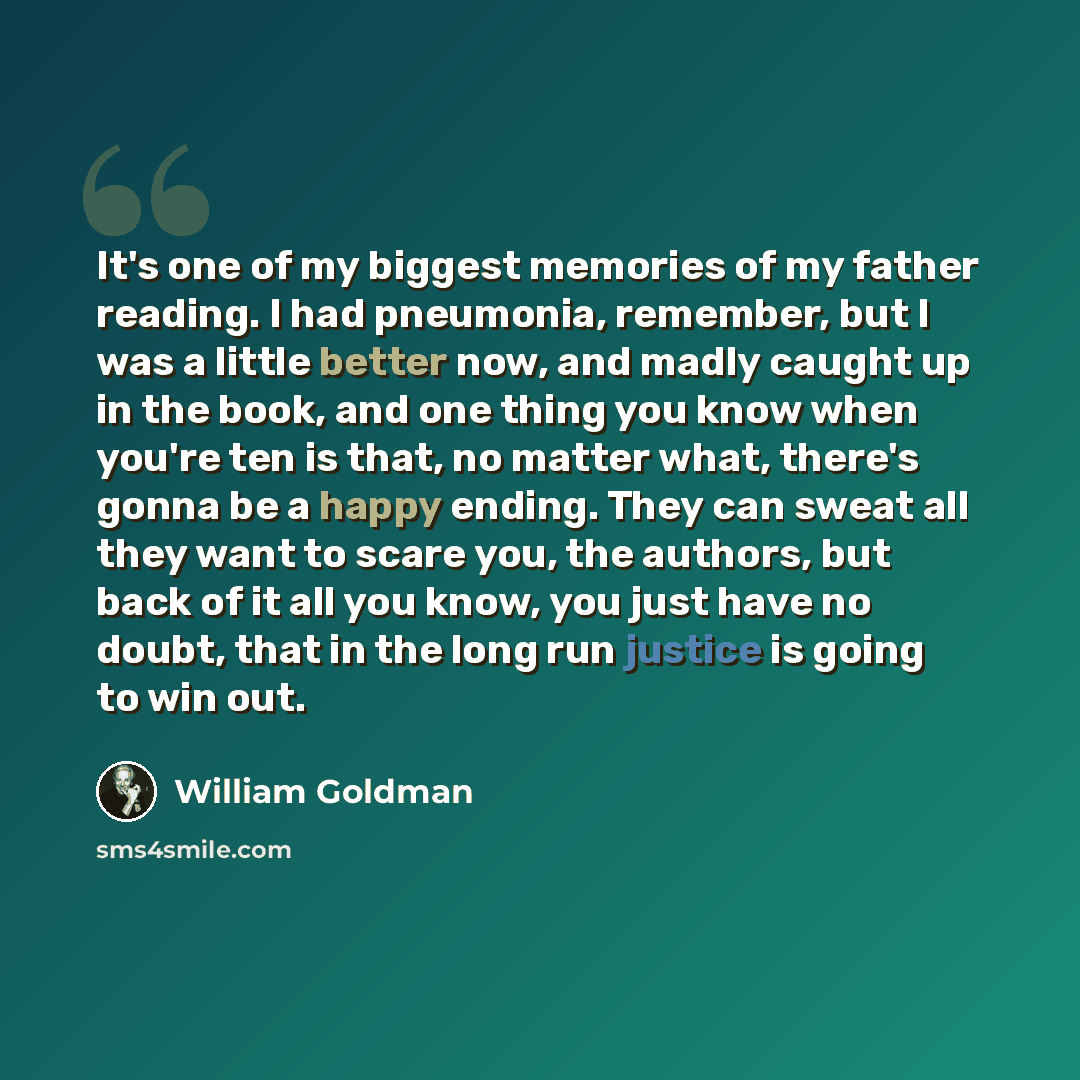 “It's one of my biggest memories of my father reading. I had pneumonia, remember, but I was a little better now, and madly caught up in the book, and one thing you know when you're ten is that, no matter what, there's gonna be a happy ending. They can sweat all they want to scare you, the authors…” quote by William Goldman
