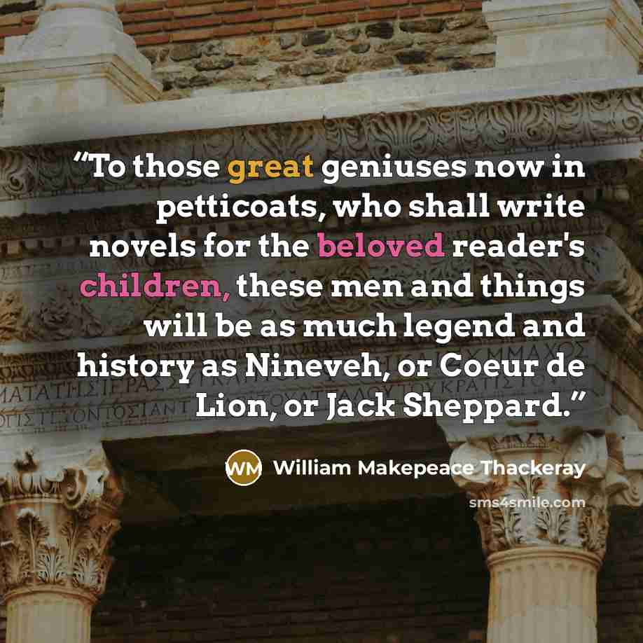 “To those great geniuses now in petticoats, who shall write novels for the beloved reader's children, these men and things will be as much legend and history as Nineveh, or Coeur de Lion, or Jack Sheppard.” quote by William Makepeace Thackeray