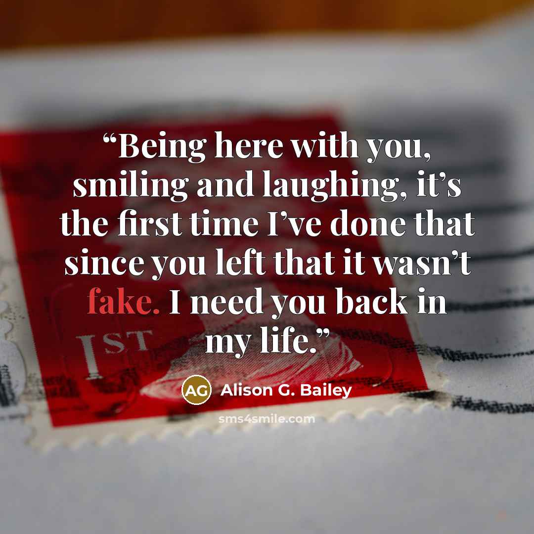 “Being here with you, smiling and laughing, it’s the first time I’ve done that since you left that it wasn’t fake. I need you back in my life.” quote by Alison G. Bailey