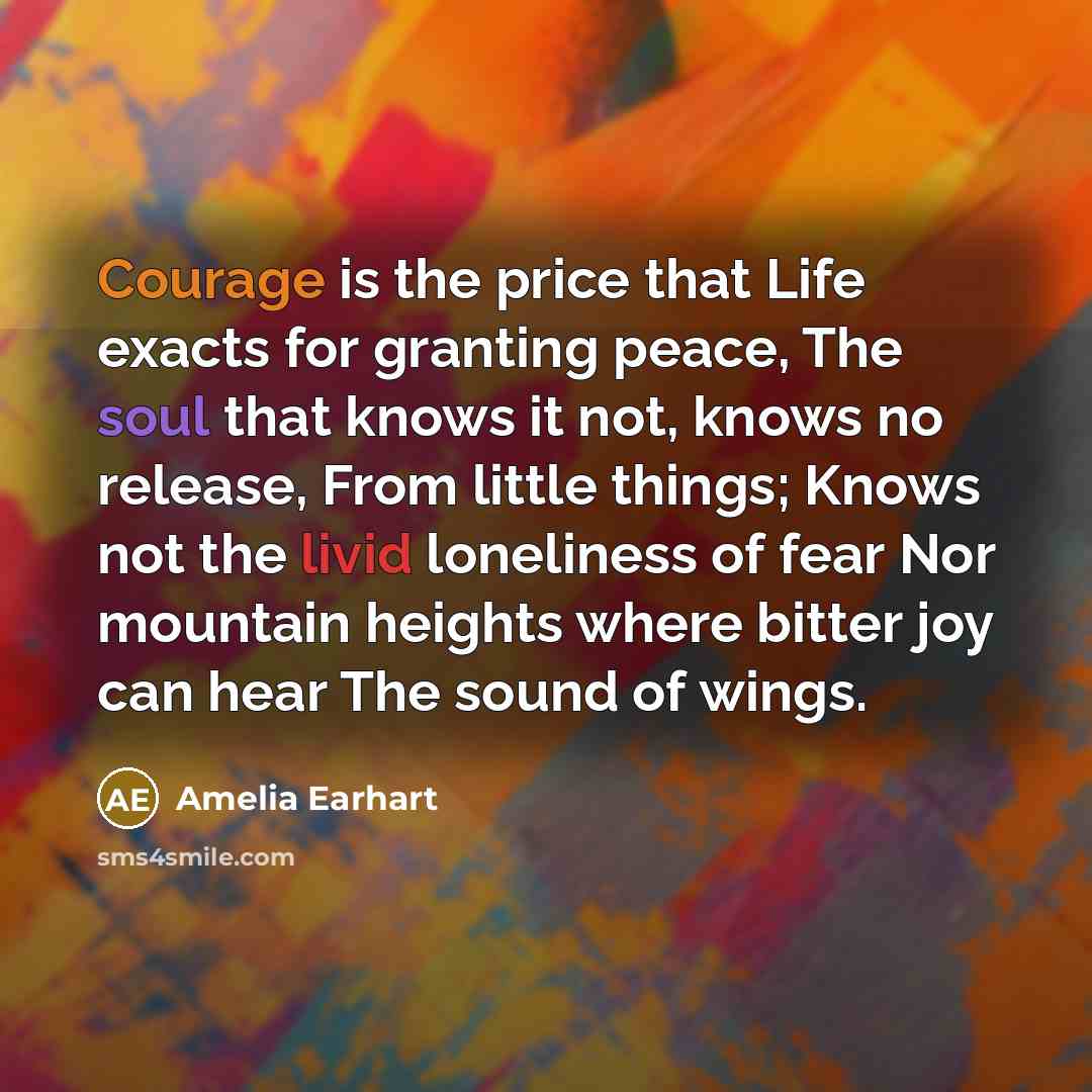 “Courage is the price that Life exacts for granting peace, The soul that knows it not, knows no release, From little things; Knows not the livid loneliness of fear Nor mountain heights where bitter joy can hear The sound of wings.” quote by Amelia Earhart