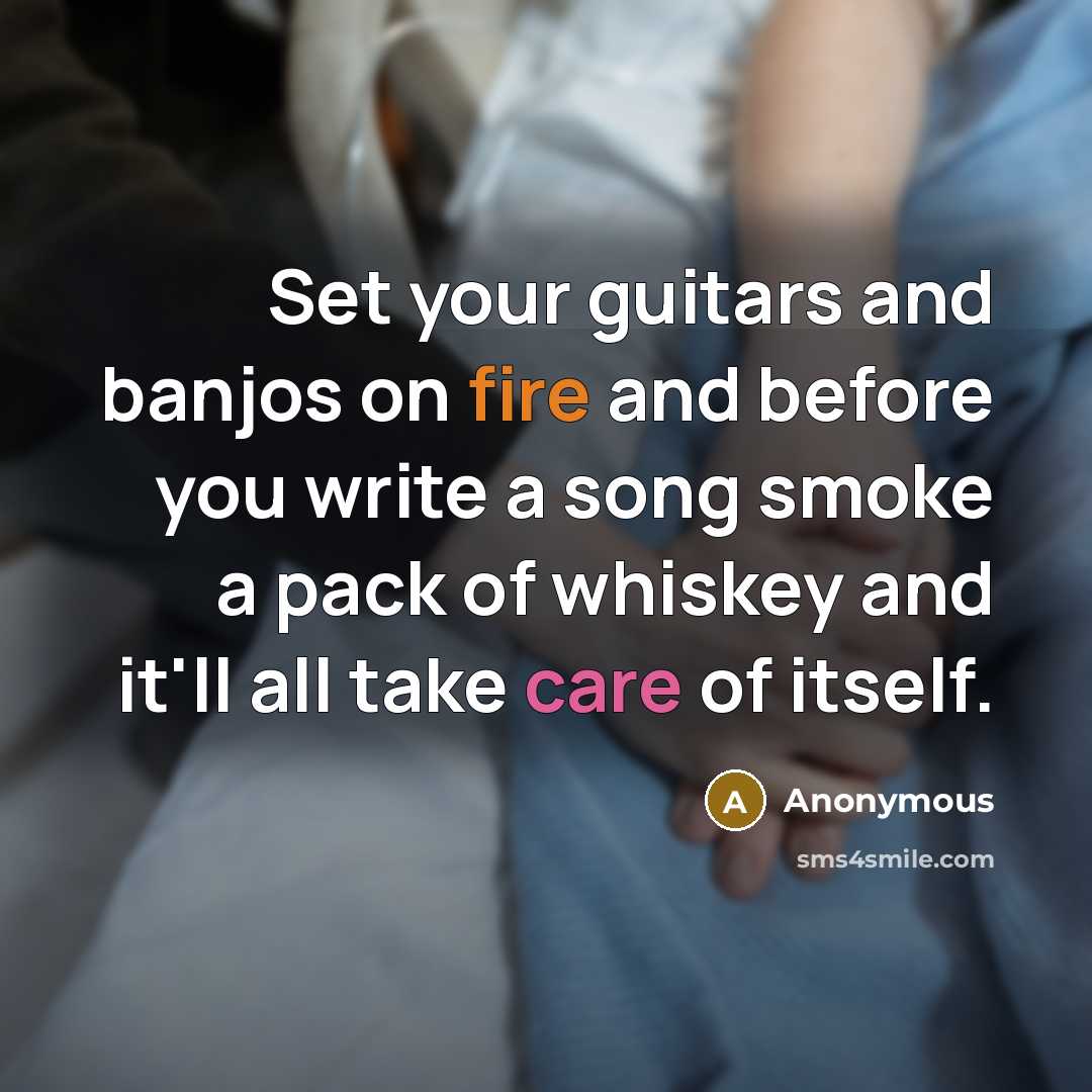 “Set your guitars and banjos on fire and before you write a song smoke a pack of whiskey and it'll all take care of itself.” quote by Anonymous