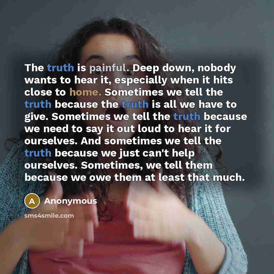 “The truth is painful. Deep down, nobody wants to hear it, especially when it hits close to home. Sometimes we tell the truth because the truth is all we have to give. Sometimes we tell the truth because we need to say it out loud to hear it for ourselves. And sometimes we tell the truth because we…” quote by Anonymous