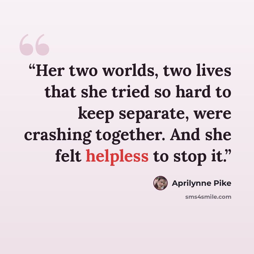 “Her two worlds, two lives that she tried so hard to keep separate, were crashing together. And she felt helpless to stop it.” quote by Aprilynne Pike