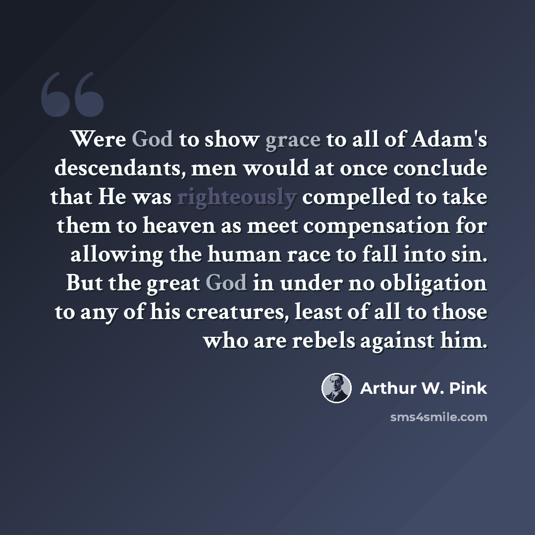 “Were God to show grace to all of Adam's descendants, men would at once conclude that He was righteously compelled to take them to heaven as meet compensation for allowing the human race to fall into sin. But the great God in under no obligation to any of his creatures, least of all to those who…” quote by Arthur W. Pink